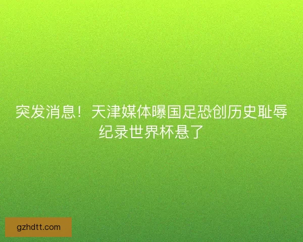 突发消息！天津媒体曝国足恐创历史耻辱纪录世界杯悬了