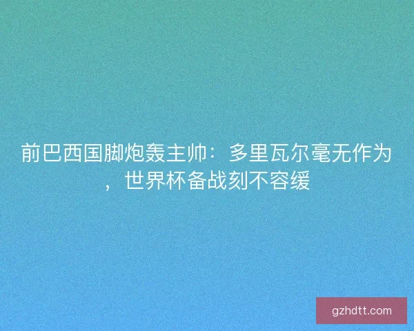 前巴西国脚炮轰主帅：多里瓦尔毫无作为，世界杯备战刻不容缓