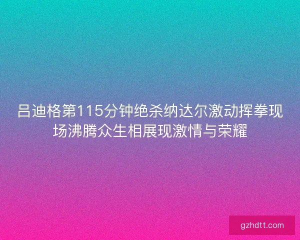 吕迪格第115分钟绝杀纳达尔激动挥拳现场沸腾众生相展现激情与荣耀 吕迪格第115分钟绝杀纳达尔激动挥拳现场沸腾众生相展现激情与荣耀