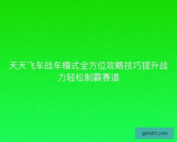天天飞车战车模式全方位攻略技巧提升战力轻松制霸赛道