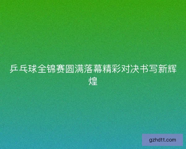 乒乓球全锦赛圆满落幕精彩对决书写新辉煌