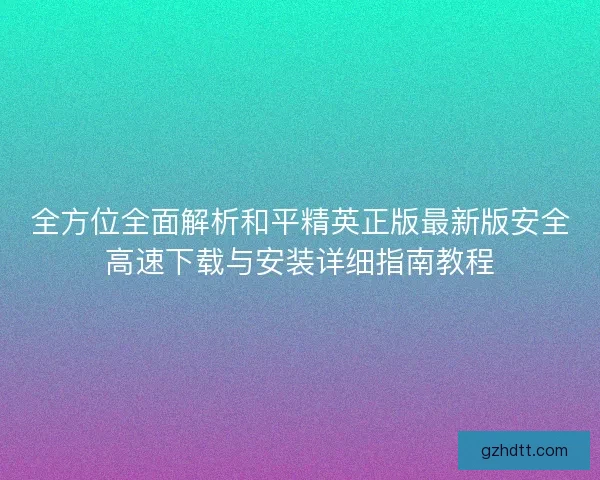 全方位全面解析和平精英正版最新版安全高速下载与安装详细指南教程