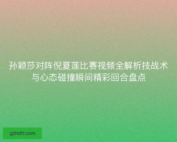 孙颖莎对阵倪夏莲比赛视频全解析技战术与心态碰撞瞬间精彩回合盘点