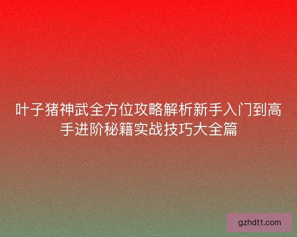 叶子猪神武全方位攻略解析新手入门到高手进阶秘籍实战技巧大全篇