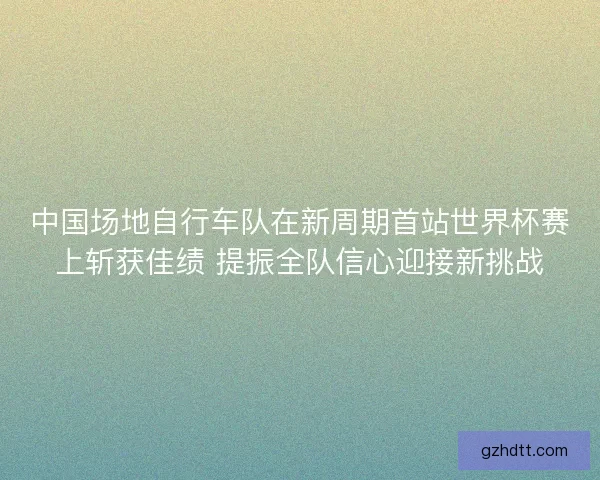 中国场地自行车队在新周期首站世界杯赛上斩获佳绩 提振全队信心迎接新挑战