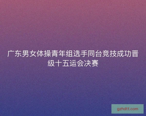 广东男女体操青年组选手同台竞技成功晋级十五运会决赛 广东男女体操青年组选手同台竞技成功晋级十五运会决赛