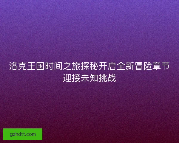 洛克王国时间之旅探秘开启全新冒险章节迎接未知挑战 洛克王国时间之旅探秘开启全新冒险章节迎接未知挑战