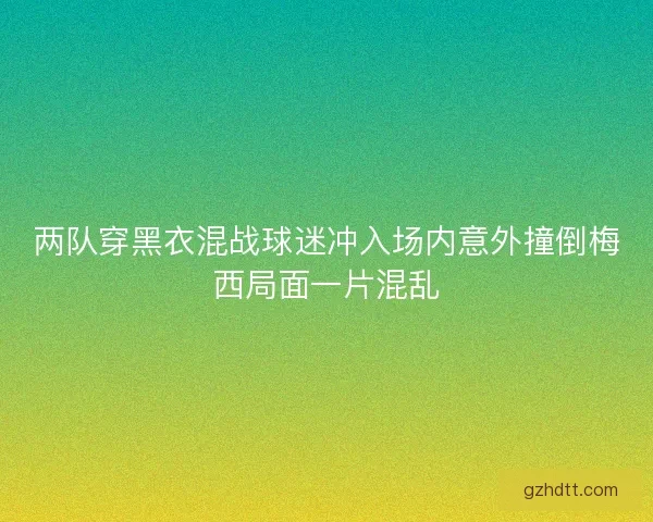 两队穿黑衣混战球迷冲入场内意外撞倒梅西局面一片混乱 两队穿黑衣混战球迷冲入场内意外撞倒梅西局面一片混乱