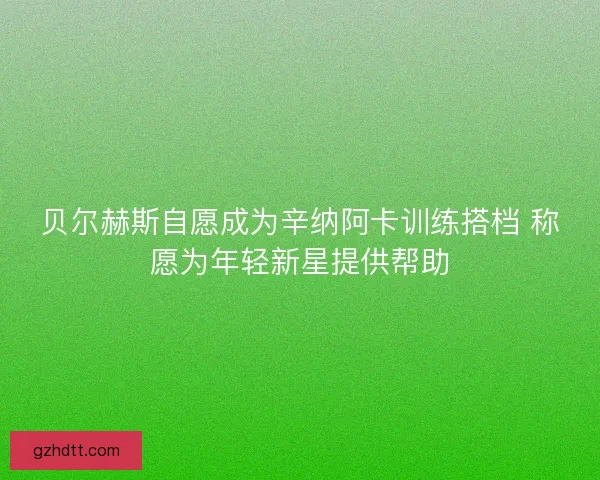 贝尔赫斯自愿成为辛纳阿卡训练搭档 称愿为年轻新星提供帮助