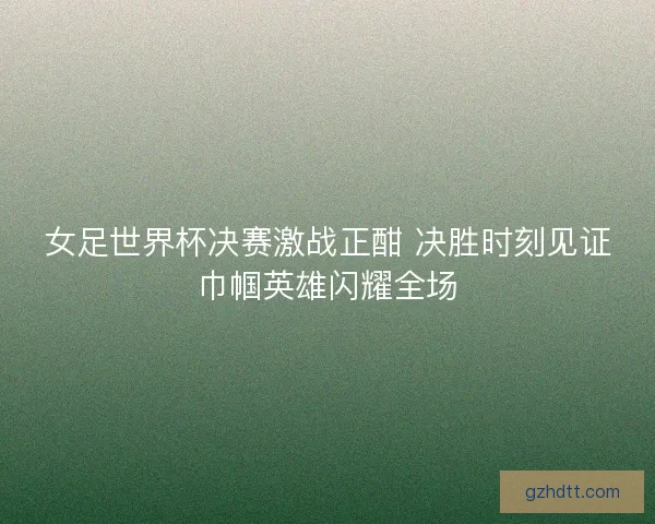 女足世界杯决赛激战正酣 决胜时刻见证巾帼英雄闪耀全场