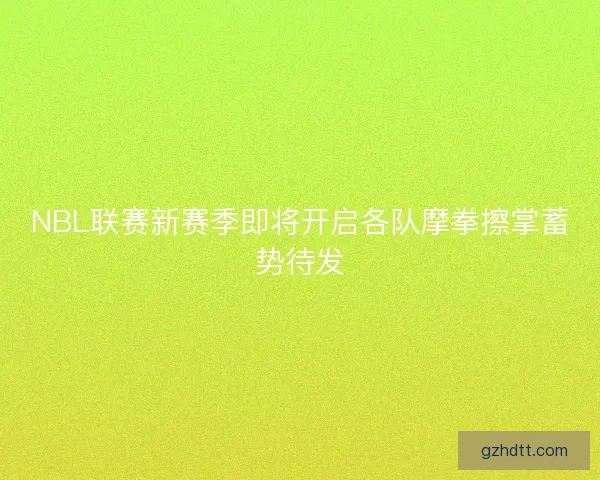 NBL联赛新赛季即将开启各队摩拳擦掌蓄势待发