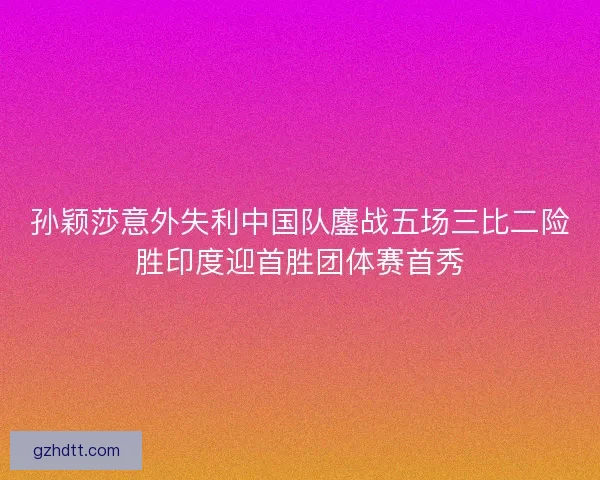 孙颖莎意外失利中国队鏖战五场三比二险胜印度迎首胜团体赛首秀