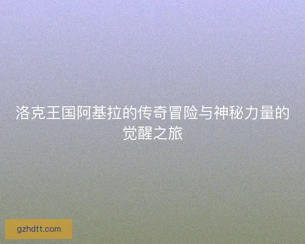 洛克王国阿基拉的传奇冒险与神秘力量的觉醒之旅 洛克王国阿基拉的传奇冒险与神秘力量的觉醒之旅