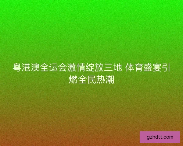 粤港澳全运会激情绽放三地 体育盛宴引燃全民热潮