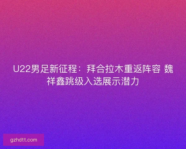 U22男足新征程:拜合拉木重返阵容 魏祥鑫跳级入选展示潜力 U22男足新征程:拜合拉木重返阵容 魏祥鑫跳级入选展示潜力