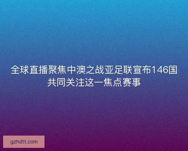 全球直播聚焦中澳之战亚足联宣布146国共同关注这一焦点赛事