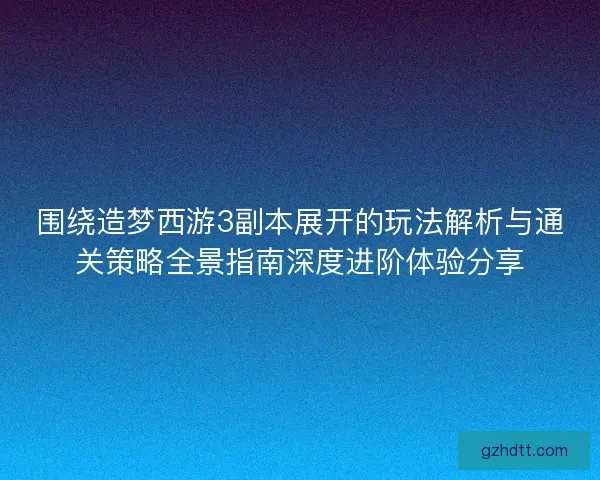 围绕造梦西游3副本展开的玩法解析与通关策略全景指南深度进阶体验分享
