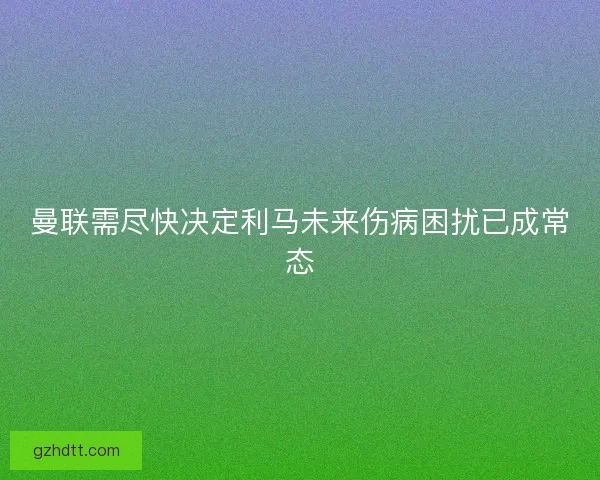 曼联需尽快决定利马未来伤病困扰已成常态