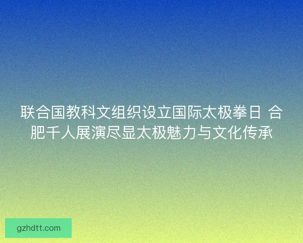 联合国教科文组织设立国际太极拳日 合肥千人展演尽显太极魅力与文化传承