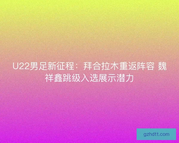 U22男足新征程：拜合拉木重返阵容 魏祥鑫跳级入选展示潜力