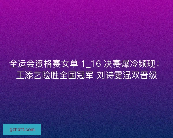 全运会资格赛女单 1_16 决赛爆冷频现：王添艺险胜全国冠军 刘诗雯混双晋级
