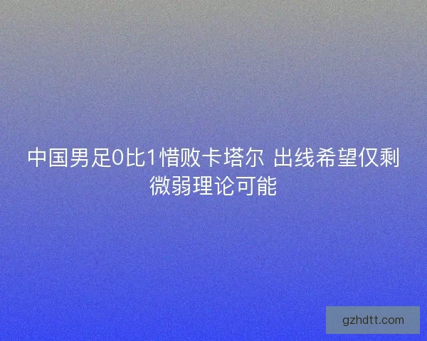 中国男足0比1惜败卡塔尔 出线希望仅剩微弱理论可能