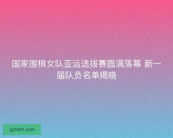 国家围棋女队亚运选拔赛圆满落幕 新一届队员名单揭晓