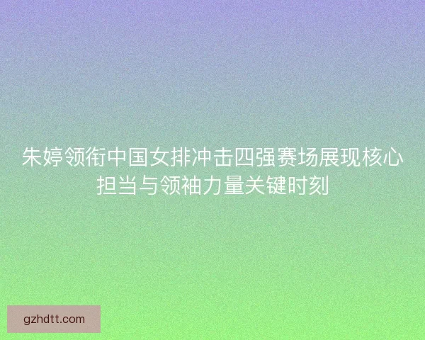 朱婷领衔中国女排冲击四强赛场展现核心担当与领袖力量关键时刻