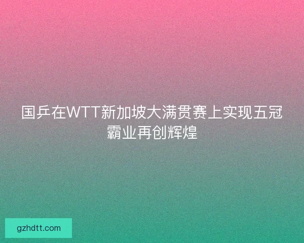 国乒在WTT新加坡大满贯赛上实现五冠霸业再创辉煌 国乒在WTT新加坡大满贯赛上实现五冠霸业再创辉煌
