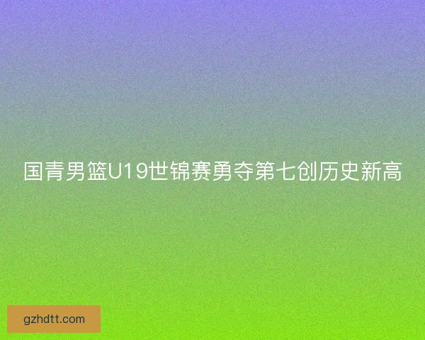 国青男篮U19世锦赛勇夺第七创历史新高
