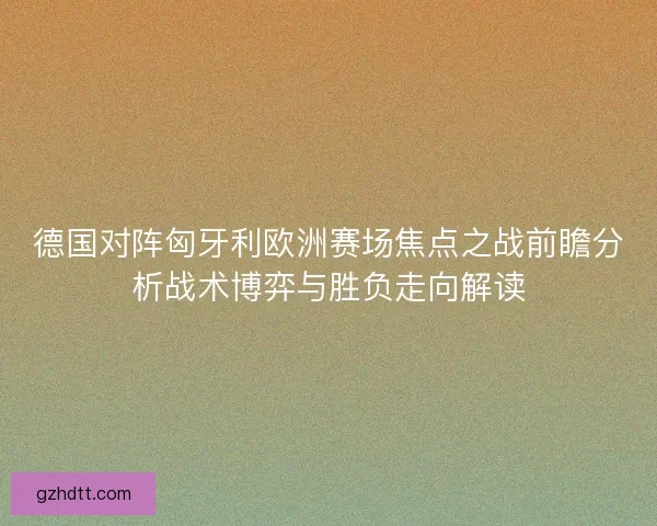 德国对阵匈牙利欧洲赛场焦点之战前瞻分析战术博弈与胜负走向解读